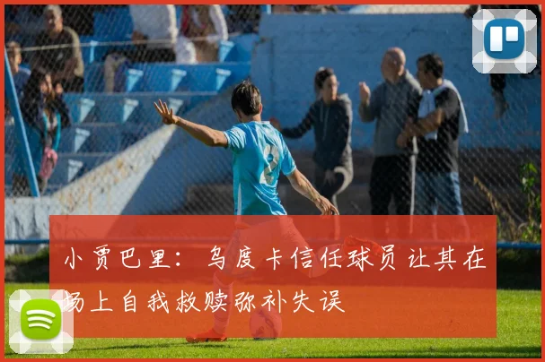 小贾巴里：乌度卡信任球员让其在场上自我救赎弥补失误