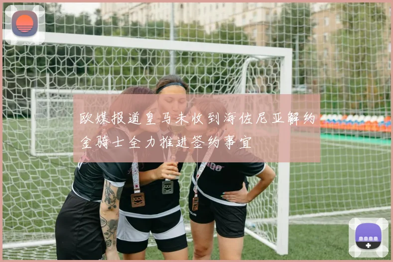 欧媒报道皇马未收到海佐尼亚解约金骑士全力推进签约事宜