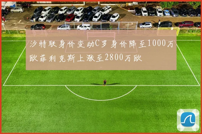 沙特联身价变动C罗身价降至1000万欧菲利克斯上涨至2800万欧