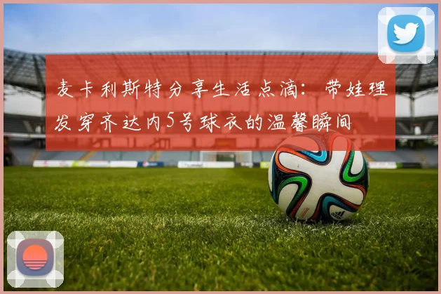 麦卡利斯特分享生活点滴：带娃理发穿齐达内5号球衣的温馨瞬间