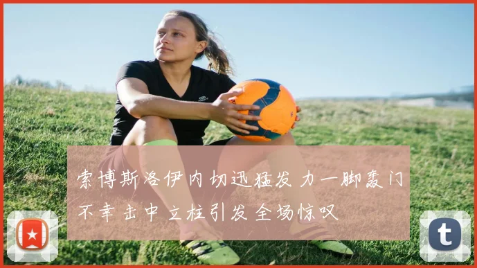 索博斯洛伊内切迅猛发力一脚轰门不幸击中立柱引发全场惊叹