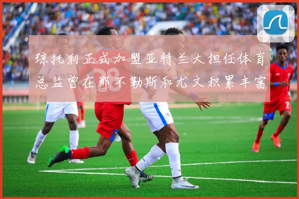 琼托利正式加盟亚特兰大担任体育总监曾在那不勒斯和尤文积累丰富经验