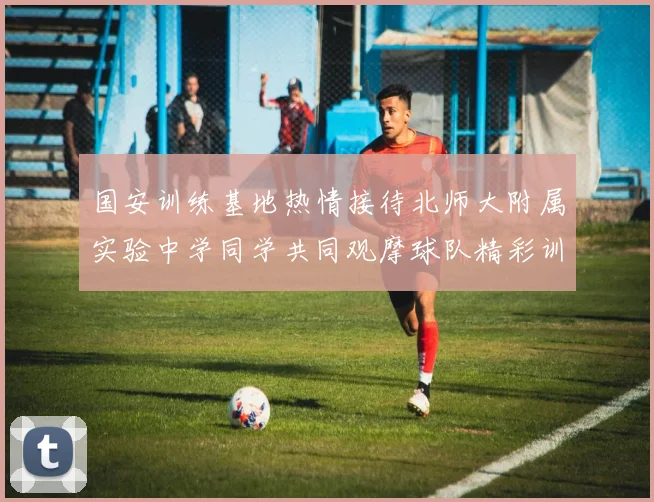 国安训练基地热情接待北师大附属实验中学同学共同观摩球队精彩训练活动