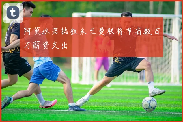 阿莫林若执教米兰曼联将节省数百万薪资支出