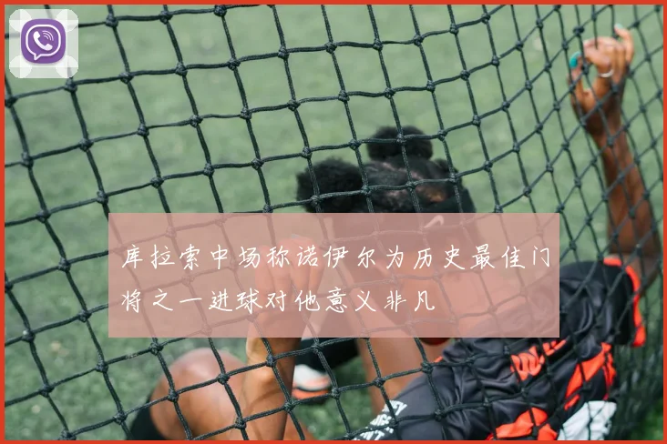 库拉索中场称诺伊尔为历史最佳门将之一进球对他意义非凡