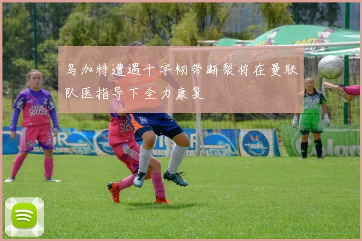 乌加特遭遇十字韧带断裂将在曼联队医指导下全力康复