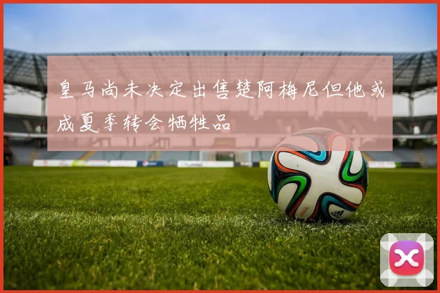 皇马尚未决定出售楚阿梅尼但他或成夏季转会牺牲品