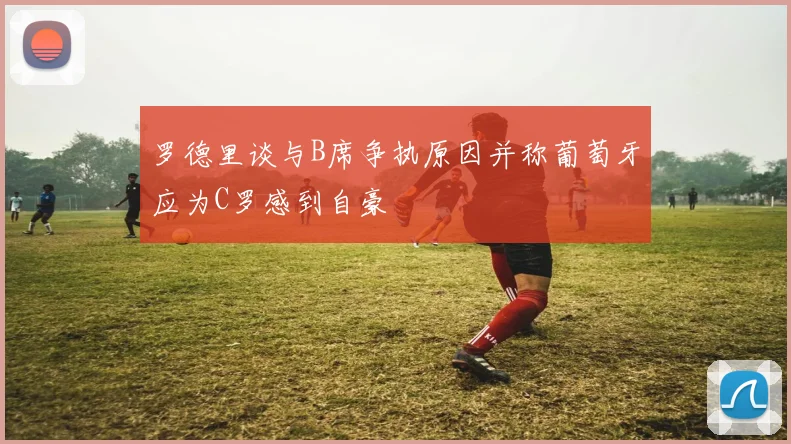 罗德里谈与B席争执原因并称葡萄牙应为C罗感到自豪
