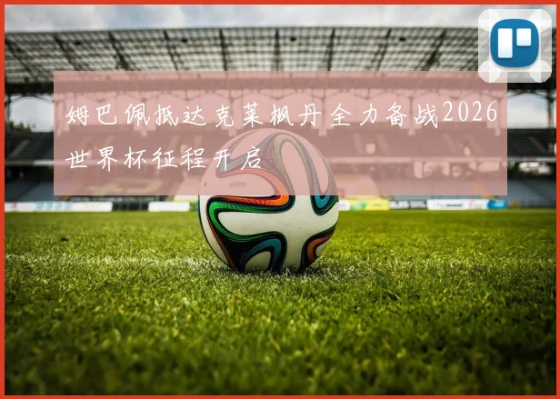 姆巴佩抵达克莱枫丹全力备战2026世界杯征程开启