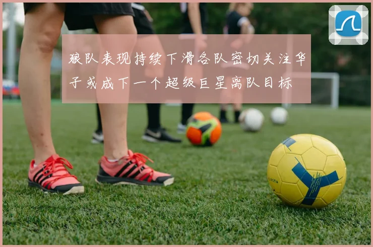 狼队表现持续下滑各队密切关注华子或成下一个超级巨星离队目标