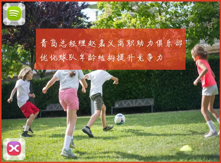 青岛总经理赵嘉义离职助力俱乐部优化球队年龄结构提升竞争力