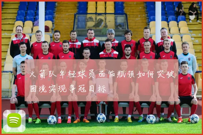 火箭队年轻球员面临瓶颈如何突破困境实现争冠目标