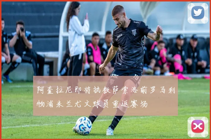 阿奎拉尼即将执教萨索洛前罗马利物浦米兰尤文球员重返赛场