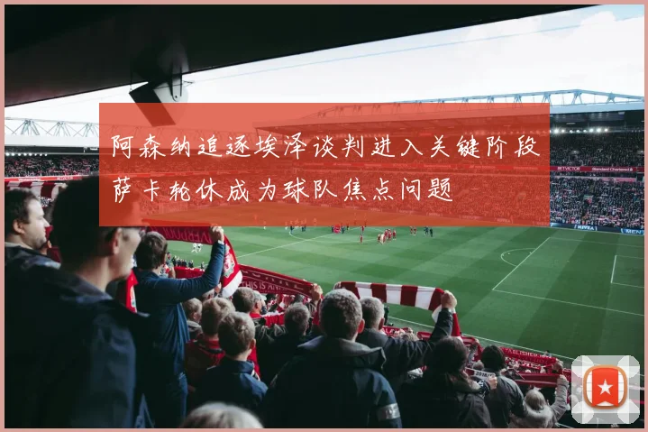 阿森纳追逐埃泽谈判进入关键阶段萨卡轮休成为球队焦点问题