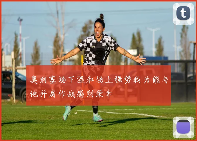 奥利塞场下温和场上强势我为能与他并肩作战感到荣幸