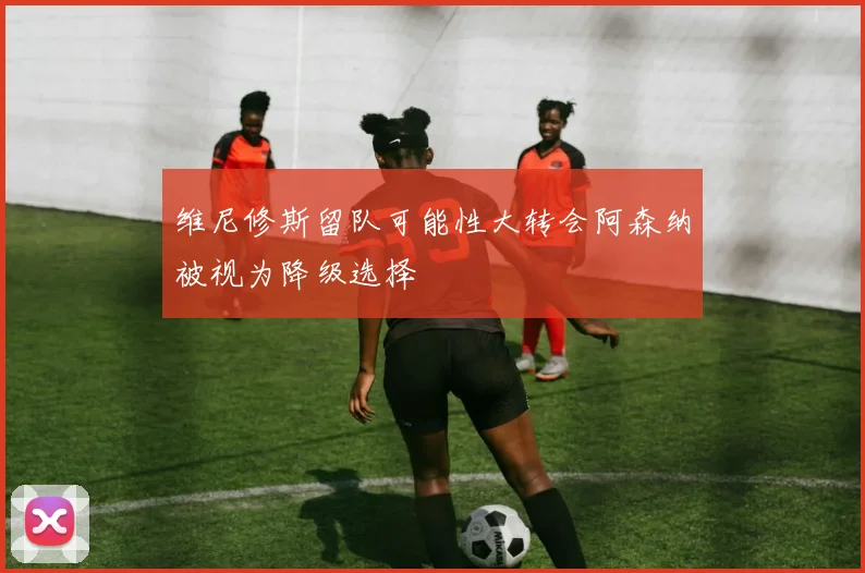 维尼修斯留队可能性大转会阿森纳被视为降级选择