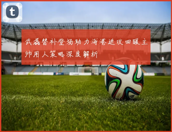 武磊替补登场助力海港进攻回暖主帅用人策略深度解析
