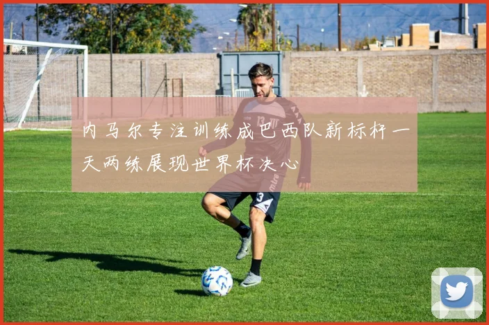 内马尔专注训练成巴西队新标杆一天两练展现世界杯决心