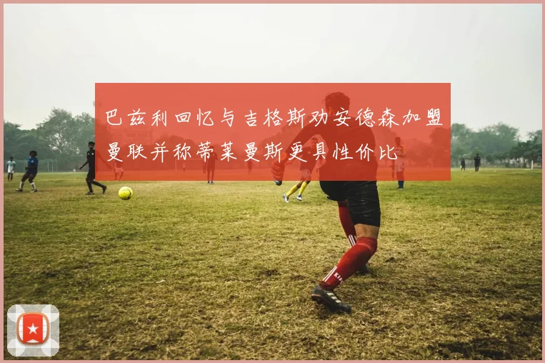 巴兹利回忆与吉格斯劝安德森加盟曼联并称蒂莱曼斯更具性价比