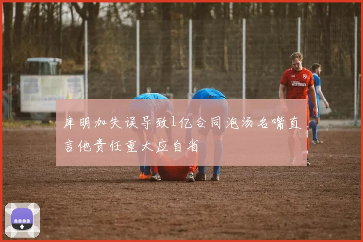 库明加失误导致1亿合同泡汤名嘴直言他责任重大应自省