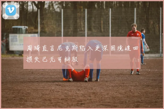 周琦直言尼克斯陷入更深困境追回损失已无可辩驳