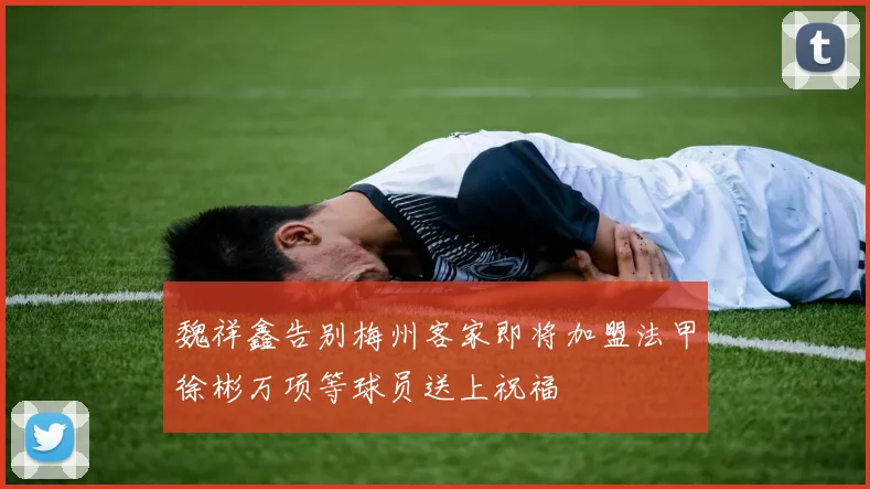 魏祥鑫告别梅州客家即将加盟法甲徐彬万项等球员送上祝福