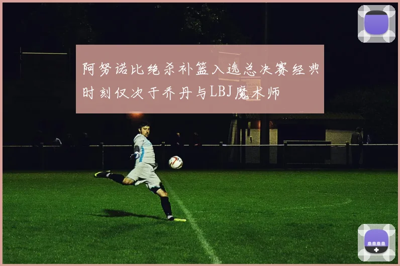 阿努诺比绝杀补篮入选总决赛经典时刻仅次于乔丹与LBJ魔术师
