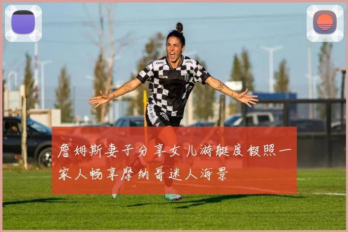 詹姆斯妻子分享女儿游艇度假照一家人畅享摩纳哥迷人海景