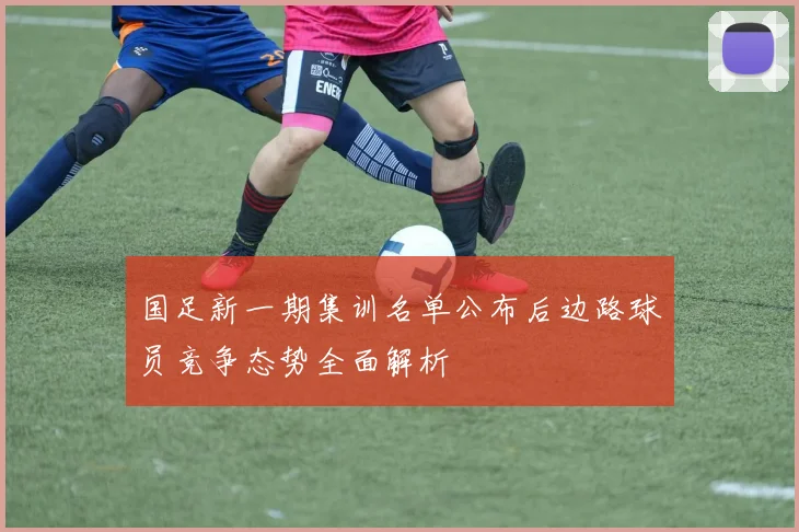 国足新一期集训名单公布后边路球员竞争态势全面解析