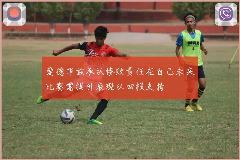 爱德华兹承认惨败责任在自己未来比赛需提升表现以回报支持