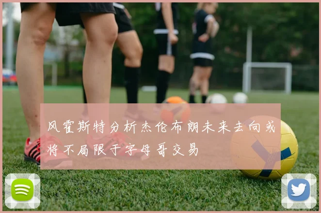 风霍斯特分析杰伦布朗未来去向或将不局限于字母哥交易