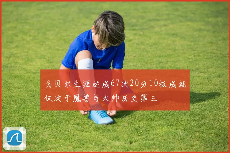 戈贝尔生涯达成67次20分10板成就仅次于魔兽与大帅历史第三