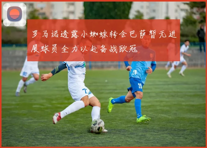 罗马诺透露小蜘蛛转会巴萨暂无进展球员全力以赴备战欧冠
