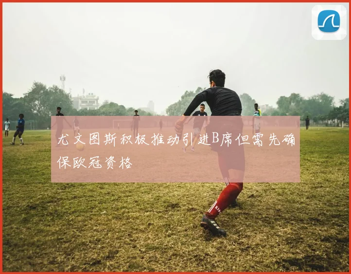 尤文图斯积极推动引进B席但需先确保欧冠资格