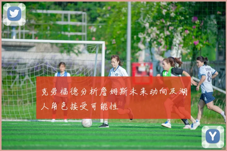 克劳福德分析詹姆斯未来动向及湖人角色接受可能性