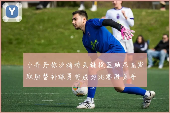 小乔丹称沙梅特关键投篮助尼克斯取胜替补球员将成为比赛胜负手