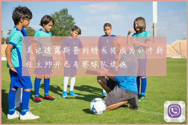 美记透露斯普利特或将成为公牛新任主帅并已考察球队设施