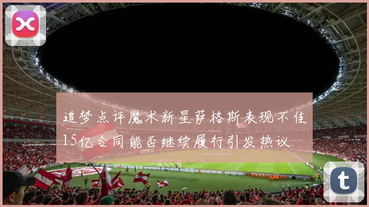 追梦点评魔术新星萨格斯表现不佳15亿合同能否继续履行引发热议