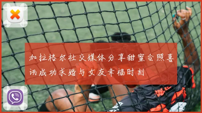 加拉格尔社交媒体分享甜蜜合照喜讯成功求婚与女友幸福时刻