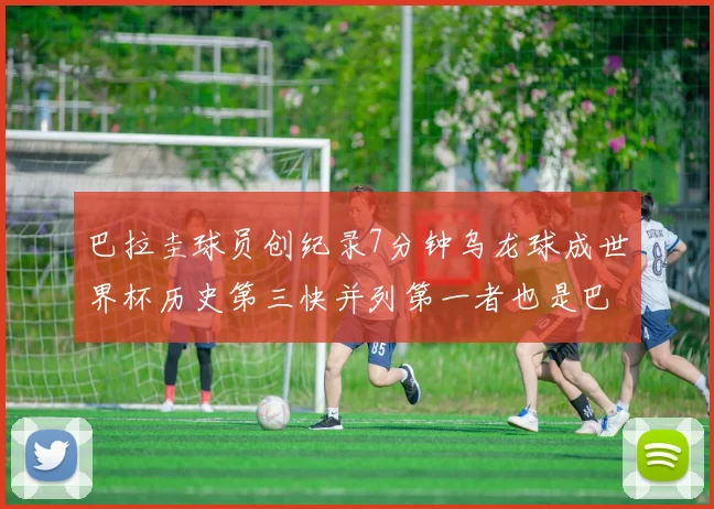 巴拉圭球员创纪录7分钟乌龙球成世界杯历史第三快并列第一者也是巴拉圭人
